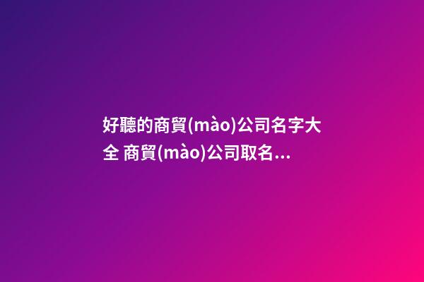 好聽的商貿(mào)公司名字大全 商貿(mào)公司取名字大全集-名學(xué)網(wǎng)-第1張-公司起名-玄機派